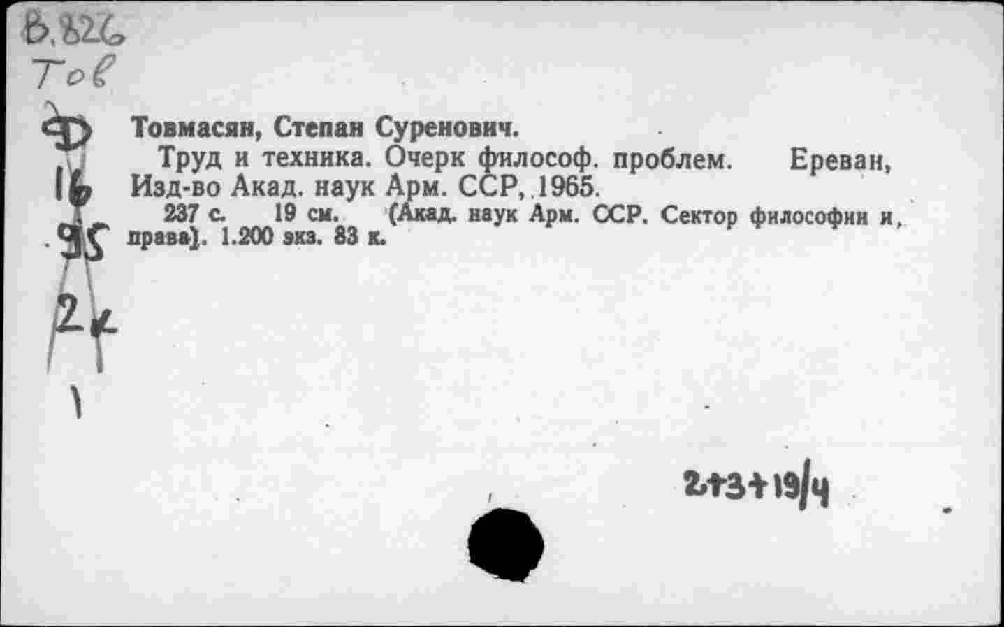 ﻿•ь.ш,
I
4
Товмасян, Степан Суренович.
Труд и техника. Очерк философ, проблем. Ереван, Изд-во Акад, наук Арм. ССР, .1965.
237 с. 19 см. (Акад, наук Арм. ССР. Сектор философии и, нрава). 1.200 акз. 83 к.
